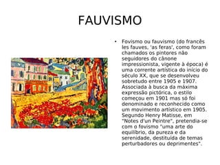 FAUVISMO Fovismo ou fauvismo (do francês les fauves, 'as feras', como foram chamados os pintores não seguidores do cânone impressionista, vigente à época) é uma corrente artística do início do século XX, que se desenvolveu sobretudo entre 1905 e 1907. Associada à busca da máxima expressão pictórica, o estilo começou em 1901 mas só foi denominado e reconhecido como um movimento artístico em 1905. Segundo Henry Matisse, em "Notes d'un Peintre", pretendia-se com o fovismo "uma arte do equilíbrio, da pureza e da serenidade, destituída de temas perturbadores ou deprimentes". 