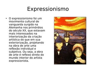 Expressionismo O expressionismo foi um movimento cultural de vanguarda surgido na Alemanha nos primórdios do século XX, que estavam mais interessados na interiorização da criação artística do que em sua exteriorização, projetando na obra de arte uma reflexão individual e subjetiva. Ou seja, a obra de arte é reflexo direto do mundo interior do artista expressionista. 