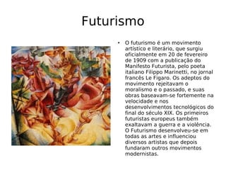 Futurismo O futurismo é um movimento artístico e literário, que surgiu oficialmente em 20 de fevereiro de 1909 com a publicação do Manifesto Futurista, pelo poeta italiano Filippo Marinetti, no jornal francês Le Figaro. Os adeptos do movimento rejeitavam o moralismo e o passado, e suas obras baseavam-se fortemente na velocidade e nos desenvolvimentos tecnológicos do final do século XIX. Os primeiros futuristas europeus também exaltavam a guerra e a violência. O Futurismo desenvolveu-se em todas as artes e influenciou diversos artistas que depois fundaram outros movimentos modernistas. 
