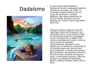 Dadaísmo O movimento Dadá (Dada) ou Dadaísmo foi uma vanguarda moderna iniciada em Zurique, em 1916, no chamado Cabaret Voltaire, por um grupo de escritores e artistas plásticos, dois deles desertores do serviço militar alemão e que era liderado por Tristan Tzara, Hugo Ball e Hans Arp. Embora a palavra dada em francês signifique cavalo de brinquedo, sua utilização marca o non-sense ou falta de sentido que pode ter a linguagem (como na língua de um bebê). Para reforçar esta ideia foi criado o mito de que o nome foi escolhido aleatoriamente, abrindo-se uma página de um dicionário e inserindo-se um estilete sobre ela. Isso foi feito para simbolizar o caráter anti-racional do movimento, claramente contrário à Primeira Guerra Mundial. Em poucos anos, o movimento alcançou, além de Zurique, as cidades de Barcelona, Berlim, Colônia, Hanôver, Nova York e Paris. 