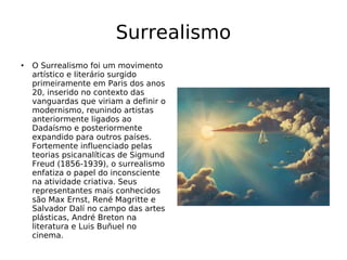 Surrealismo O Surrealismo foi um movimento artístico e literário surgido primeiramente em Paris dos anos 20, inserido no contexto das vanguardas que viriam a definir o modernismo, reunindo artistas anteriormente ligados ao Dadaísmo e posteriormente expandido para outros países. Fortemente influenciado pelas teorias psicanalíticas de Sigmund Freud (1856-1939), o surrealismo enfatiza o papel do inconsciente na atividade criativa. Seus representantes mais conhecidos são Max Ernst, René Magritte e Salvador Dalí no campo das artes plásticas, André Breton na literatura e Luis Buñuel no cinema. 