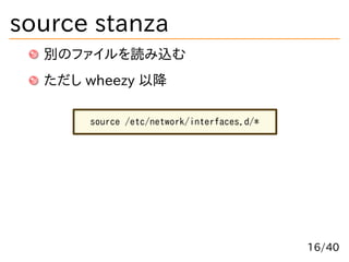 source stanza
別のファイルを読み込む
ただし wheezy 以降
source /etc/network/interfaces.d/*
16/40
 