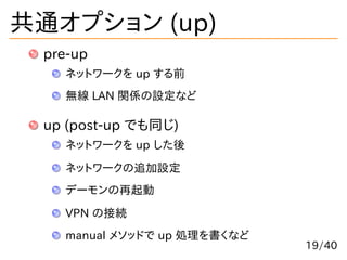 共通オプション (up)
pre-up
ネットワークを up する前
無線 LAN 関係の設定など
up (post-up でも同じ)
ネットワークを up した後
ネットワークの追加設定
デーモンの再起動
VPN の接続
manual メソッ...