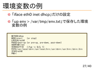 環境変数の例
「iface eth0 inet dhcp」だけの設定
「up env > /var/tmp/env.txt」で保存した環境
変数の例
METHOD=dhcp
MODE=start (or stop)
LOGICAL=eth0
P...