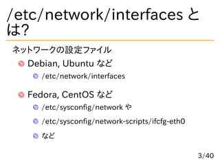 /etc/network/interfaces と
は?
ネットワークの設定ファイル
Debian, Ubuntu など
/etc/network/interfaces
Fedora, CentOS など
/etc/sysconfig/netw...