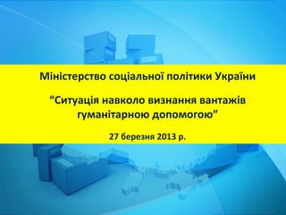 Міністерство	
  соціальної	
  політики	
  України	
  
                              	
  
  “Ситуація	
  навколо	
  визнання	
  вантажів	
  
       гуманітарною	
  допомогою”	
  
                              	
  
                27	
  березня	
  2013	
  р.	
  
 