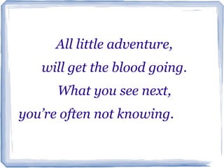 All little adventure,
   will get the blood going.
     What you see next,
you’re often not knowing. ………
  tttttttttttt ttt…………
 