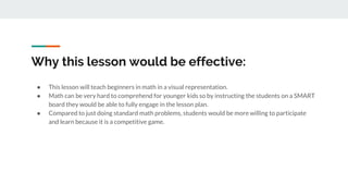 Why this lesson would be effective:
● This lesson will teach beginners in math in a visual representation.
● Math can be very hard to comprehend for younger kids so by instructing the students on a SMART
board they would be able to fully engage in the lesson plan.
● Compared to just doing standard math problems, students would be more willing to participate
and learn because it is a competitive game.
 