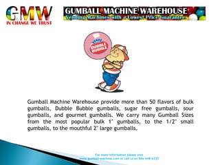 Gumball Machine Warehouse provide more than 50 flavors of bulk
gumballs, Dubble Bubble gumballs, sugar free gumballs, sour
gumballs, and gourmet gumballs. We carry many Gumball Sizes
from the most popular bulk 1" gumballs, to the 1/2" small
gumballs, to the mouthful 2" large gumballs.



                           For more information please visit
                   www.gumball-machine.com or call us on 866-648-6225
 