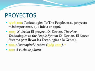 PROYECTOS
 1996-2011: Technologies To The People, es su proyecto
más importante, que inicia en 1996.
 2003: X-devian El proyecto X-Devian. The New
Technologies to the People System (X-Devian. El Nuevo
Sistema para llevar las Tecnologías a la Gente).
 2004: Postcapital Archive (1989-2001). 4
 2011: A vuelo de pájaro
 