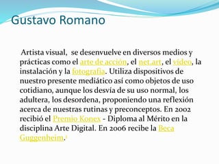 Gustavo Romano
Artista visual, se desenvuelve en diversos medios y
prácticas como el arte de acción, el net.art, el vídeo, la
instalación y la fotografía. Utiliza dispositivos de
nuestro presente mediático así como objetos de uso
cotidiano, aunque los desvía de su uso normal, los
adultera, los desordena, proponiendo una reflexión
acerca de nuestras rutinas y preconceptos. En 2002
recibió el Premio Konex - Diploma al Mérito en la
disciplina Arte Digital. En 2006 recibe la Beca
Guggenheim.1
 
