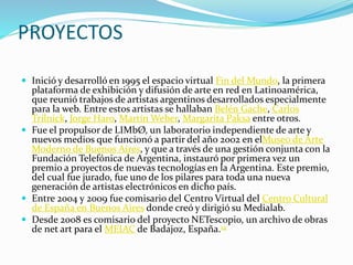 PROYECTOS
 Inició y desarrolló en 1995 el espacio virtual Fin del Mundo, la primera
plataforma de exhibición y difusión de arte en red en Latinoamérica,
que reunió trabajos de artistas argentinos desarrollados especialmente
para la web. Entre estos artistas se hallaban Belén Gache, Carlos
Trilnick, Jorge Haro, Martín Weber, Margarita Paksa entre otros.
 Fue el propulsor de LIMbØ, un laboratorio independiente de arte y
nuevos medios que funcionó a partir del año 2002 en elMuseo de Arte
Moderno de Buenos Aires, y que a través de una gestión conjunta con la
Fundación Telefónica de Argentina, instauró por primera vez un
premio a proyectos de nuevas tecnologías en la Argentina. Este premio,
del cual fue jurado, fue uno de los pilares para toda una nueva
generación de artistas electrónicos en dicho país.
 Entre 2004 y 2009 fue comisario del Centro Virtual del Centro Cultural
de España en Buenos Aires donde creó y dirigió su Medialab.
 Desde 2008 es comisario del proyecto NETescopio, un archivo de obras
de net art para el MEIAC de Badajoz, España.14
 