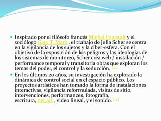  Inspirado por el filósofo francés Michel Foucault y el
sociólogo Gary T. Marx , el trabajo de Julia Scher se centra
en la vigilancia de los sujetos y la ciber-esfera. Con el
objetivo de la exposición de los peligros y las ideologías de
los sistemas de monitoreo, Scher crea web / instalación /
performance temporal y transitoria obras que exploran los
temas del poder, el control y la seducción. [ 2 ]
 En los últimos 20 años, su investigación ha explorado la
dinámica de control social en el espacio público. Los
proyectos artísticos han tomado la forma de instalaciones
interactivas, vigilancia reformulada, visitas de sitio,
intervenciones, performances, fotografía,
escritura, net.art , video lineal, y el sonido. [ 3 ]
 