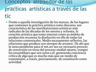 Conceptos alrededor de las
practicas artísticas a través de las
tic
 Frente a aquella investigación de los marcos, de los lugares
que contienen la práctica artística como discurso, tan
característica de las manifestaciones artísticas más
radicales de las décadas de los setenta y ochenta, la
creación artística que toma internet como su ámbito de
producción reconoce la disolución en ella de todas las
relaciones contextuales. Medio escasamente reflexivo, las
relaciones que produce son siempre de arrastre. De ahí que
la tarea pendiente para el net.art sea un necesario proceso
de conversión en tema del proceso medial mismo, romper
los ensamblajes que nos unen a él, generando conciencia
crítica de algo que es mucho más que un medio de
transmisión, a través, precisamente, de constituirlo como
actividad
 