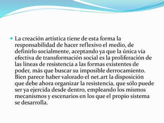  La creación artística tiene de esta forma la
responsabilidad de hacer reflexivo el medio, de
definirlo socialmente, aceptando ya que la única vía
efectiva de transformación social es la proliferación de
las líneas de resistencia a las formas existentes de
poder, más que buscar su imposible derrocamiento.
Bien parece haber valorado el net.art la disposición
que debe ahora organizar la resistencia, que sólo puede
ser ya ejercida desde dentro, empleando los mismos
mecanismos y escenarios en los que el propio sistema
se desarrolla.
 