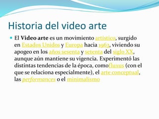 Historia del video arte
 El Video arte es un movimiento artístico, surgido
en Estados Unidos y Europa hacia 1963, viviendo su
apogeo en los años sesenta y setenta del siglo XX,
aunque aún mantiene su vigencia. Experimentó las
distintas tendencias de la época, comofluxus (con el
que se relaciona especialmente), el arte conceptual,
las performances o el minimalismo
 