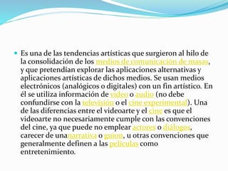  Es una de las tendencias artísticas que surgieron al hilo de
la consolidación de los medios de comunicación de masas,
y que pretendían explorar las aplicaciones alternativas y
aplicaciones artísticas de dichos medios. Se usan medios
electrónicos (analógicos o digitales) con un fin artístico. En
él se utiliza información de video o audio (no debe
confundirse con la televisión o el cine experimental). Una
de las diferencias entre el videoarte y el cine es que el
videoarte no necesariamente cumple con las convenciones
del cine, ya que puede no emplear actores o diálogos,
carecer de unanarrativa o guion, u otras convenciones que
generalmente definen a las películas como
entretenimiento.
 