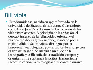 Bill viola
 Estadounidense, nacido en 1951 y formado en la
universidad de Siracusa donde conoció a creadores
como Nam June Paik. Es uno de los pioneros de las
videoinstalaciones. A principio de los años 80, el
descubrimiento de la religiosidad oriental y el
misticismo dio un giro a su obra,, marcado por la
espiritualidad. Su trabajo se distingue por su
innovación tecnológica y por su profundo arraigo con
el arte del pasado. Se inspira a menudo en la
iconografía y la filosofía de la tradición europea y
oriental. Entre sus temas favoritos: la muerte, la
incomunicación, la mitología o el sueño y lo onírico.
 