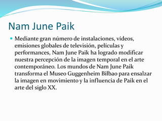 Nam June Paik
 Mediante gran número de instalaciones, vídeos,
emisiones globales de televisión, películas y
performances, Nam June Paik ha logrado modificar
nuestra percepción de la imagen temporal en el arte
contemporáneo. Los mundos de Nam June Paik
transforma el Museo Guggenheim Bilbao para ensalzar
la imagen en movimiento y la influencia de Paik en el
arte del siglo XX.
 