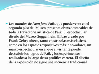  Los mundos de Nam June Paik, que puede verse en el
segundo piso del Museo, presenta obras destacables de
toda la trayectoria artística de Paik. El espectacular
diseño del Museo Guggenheim Bilbao creado por
Frank Gehry ofrece, tanto en sus salas más clásicas
como en los espacios expositivos más innovadores, un
marco espectacular en el que el visitante puede
descubrir los logros de Paik y los experimentos
realizados a lo largo de su prolífica carrera. El diseño
de la exposición no sigue una secuencia tradicional
 