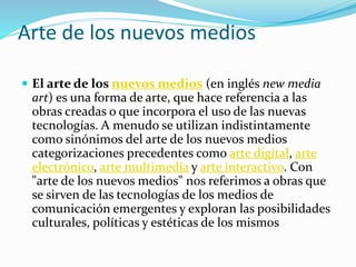 Arte de los nuevos medios
 El arte de los nuevos medios (en inglés new media
art) es una forma de arte, que hace referencia a las
obras creadas o que incorpora el uso de las nuevas
tecnologías. A menudo se utilizan indistintamente
como sinónimos del arte de los nuevos medios
categorizaciones precedentes como arte digital, arte
electrónico, arte multimedia y arte interactivo. Con
"arte de los nuevos medios" nos referimos a obras que
se sirven de las tecnologías de los medios de
comunicación emergentes y exploran las posibilidades
culturales, políticas y estéticas de los mismos
 