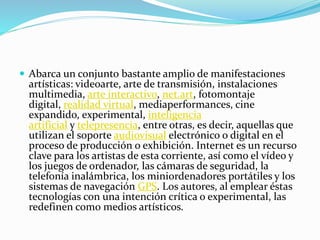  Abarca un conjunto bastante amplio de manifestaciones
artísticas: videoarte, arte de transmisión, instalaciones
multimedia, arte interactivo, net.art, fotomontaje
digital, realidad virtual, mediaperformances, cine
expandido, experimental, inteligencia
artificial y telepresencia, entre otras, es decir, aquellas que
utilizan el soporte audiovisual electrónico o digital en el
proceso de producción o exhibición. Internet es un recurso
clave para los artistas de esta corriente, así como el vídeo y
los juegos de ordenador, las cámaras de seguridad, la
telefonía inalámbrica, los miniordenadores portátiles y los
sistemas de navegación GPS. Los autores, al emplear éstas
tecnologías con una intención crítica o experimental, las
redefinen como medios artísticos.
 
