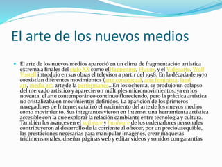 El arte de los nuevos medios
 El arte de los nuevos medios apareció en un clima de fragmentación artística
extrema a finales del siglo XX como elHappening, Fluxus, y el Videoarte. Wolf
Vostell introdujo en sus obras el televisor a partir del 1958. En la década de 1970
coexistían diferentes movimientos (arte conceptual, arte feminista, land
art, media art, arte de la performance...En los ochenta, se produjo un colapso
del mercado artístico y aparecieron múltiples micromovimientos; ya en los
noventa, el arte contemporáneo continuó floreciendo, pero la práctica artística
no cristalizaba en movimientos definidos. La aparición de los primeros
navegadores de Internet catalizó el nacimiento del arte de los nuevos medios
como movimiento. Sus integrantes vieron en Internet una herramienta artística
accesible con la que explorar la relación cambiante entre tecnología y cultura.
También los avances en el software y hardware de los ordenadores personales
contribuyeron al desarrollo de la corriente al ofrecer, por un precio asequible,
las prestaciones necesarias para manipular imágenes, crear maquetas
tridimensionales, diseñar páginas web y editar videos y sonidos con garantías
 