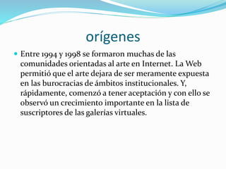 orígenes
 Entre 1994 y 1998 se formaron muchas de las
comunidades orientadas al arte en Internet. La Web
permitió que el arte dejara de ser meramente expuesta
en las burocracias de ámbitos institucionales. Y,
rápidamente, comenzó a tener aceptación y con ello se
observó un crecimiento importante en la lista de
suscriptores de las galerías virtuales.
 