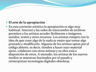  El arte de la apropiación
 En esta corriente artística la apropiación es algo muy
habitual. Internet y las redes de intercambio de archivos
permiten a los artistas acceder fácilmente a imágenes,
sonidos, textos y otros recursos. Los artistas rompen con la
idea de que crear algo de la nada es mejor que tomar algo
prestado y modificarlo. Algunos de los artistas optan por el
código abierto, es decir, tienden a hacer suyo material
ajeno, colaboran con otros artistas y su obra está a
disposición de otros. A menudo, los artistas de los nuevos
medios se muestran fascinados por el pasado y
reinterpretan tecnologías digitales obsoletas.
 