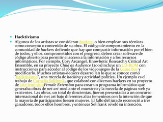  Hacktivismo
 Algunos de los artistas se consideran hackers, o bien emplean sus técnicas
como concepto o contenido de su obra. El código de comportamiento en la
comunidad de hackers defiende que hay que compartir información por el bien
de todos, y ellos, comprometidos con el progreso, deben crear software de
código abierto para permitir el acceso a la información y a los recursos
informáticos. Por ejemplo, Cory Arcangel, Knowbotic Research y Critical Art
Ensemble, en su proyecto Child as Audience (2001)incluye un CD-ROM con
instrucciones para acceder al código de los videojuegos de la Game Boy y
modificarlo. Muchos artistas-hackers desarrollan lo que se conoce como
"hacktivismo", una mezcla de hacking y actividad política. Un ejemplo es el
trabajo de Cornelia Sollfrank, que colaboró con diversos hackers en su proyecto
de arte feministaFemale Extension para crear un programa informático que
generaba obras de net art mediante el muestreo y la mezcla de páginas web ya
existentes. Las obras, un total de doscientas, fueron presentadas a un concurso
internacional de net art bajo diferentes alias femeninos con la intención de que
la mayoría de participantes fuesen mujeres. El fallo del jurado reconoció a tres
ganadores, todos ellos hombres, y entonces Sollfrank reveló su intención.
 