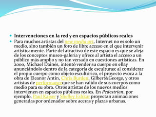  Intervenciones en la red y en espacios públicos reales
 Para muchos artistas del new media art, Internet no es solo un
medio, sino también un foro de libre acceso en el que intervenir
artísticamente. Parte del atractivo de este espacio es que se aleja
de los conceptos museo-galería y ofrece al artista el acceso a un
público más amplio y no tan versado en cuestiones artísticas. En
2000, Michael Daines, intentó vender su cuerpo en eBay
anunciándolo dentro de la categoría de esculturas; al considerar
el propio cuerpo como objeto escultórico, el proyecto evoca a la
obra de Eleanor Antin, Chris Burden, Gilbert&George, y otros
artistas de performanceque se han valido de sus cuerpos como
medio para su obra. Otros artistas de los nuevos medios
intervienen en espacios públicos reales. En Pedestrian, por
ejemplo, Paul Kaiser y Shelley Eshkar proyectan animaciones
generadas por ordenador sobre aceras y plazas urbanas.
 