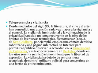  Telepresencia y vigilancia
 Desde mediados del siglo XX, la literatura, el cine y el arte
han concedido una atención cada vez mayor a la vigilancia y
el control. La vigilancia institucional y la vulneración de la
privacidad han sido un tema recurrente en la obra de los
artistas de las nuevas tecnologías. Demonstrate (2004),
de Ken Goldberg, por ejemplo, emplea una cámara de vídeo
robotizada y una página interactiva en Internet para
permitir al público observar la actividad en la Universidad
de California, y más concretamente en Berkeley, donde en
los años sesenta se inició el movimiento por la libertad de
expresión. La vigilancia ha dejado de ser una mera
tecnología de control militar y policial para convertirse en
una forma de entretenimiento.
 