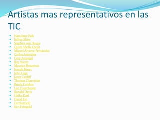 Artistas mas representativos en las
TIC
 Nam June Paik
 Jeffrey Shaw
 Stephan von Huene
 Quim Abella Ojeda
 Miguel Álvarez-Fernández
 Carlos Amorales
 Cory Arcangel
 Roy Ascott
 Maurice Benayoun
 Joseph Beuys
 John Cage
 Janet Cardiff
 Thomas Charvériat
 Brody Condon
 Luc Courchesne
 Ronald Davis
 Heiko Daxl
 David Em
 Furtherfield
 Ken Feingold
 
