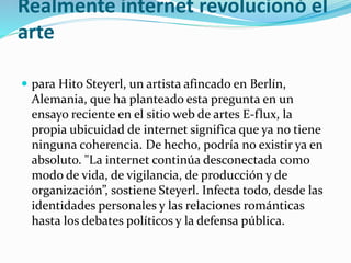 Realmente internet revolucionó el
arte
 para Hito Steyerl, un artista afincado en Berlín,
Alemania, que ha planteado esta pregunta en un
ensayo reciente en el sitio web de artes E-flux, la
propia ubicuidad de internet significa que ya no tiene
ninguna coherencia. De hecho, podría no existir ya en
absoluto. "La internet continúa desconectada como
modo de vida, de vigilancia, de producción y de
organización”, sostiene Steyerl. Infecta todo, desde las
identidades personales y las relaciones románticas
hasta los debates políticos y la defensa pública.
 