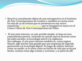  Steyerl es actualmente objeto de una retrospectiva en el Instituto
de Arte Contemporáneo de Londres y también se cuenta entre
los más de 30 de artistas que se presentan en una nueva
exposición, cArte post-internet, que se inauguró en marzo en el
Centro Ullens de Arte Contemporáneo de Pekín.
 El arte post-internet, en este sentido simple, se basa en esos
experimentos previos, teniendo en cuenta nuevos factores como
las redes sociales, la tecnología móvil o la vigilancia.
Sin embargo, el arte post-internet también es, como sugiere
Steyerl, algo mucho más grande que una respuesta de segunda
generación a la tecnología digital. En lugar de utilizar internet
como un medio, se lo toma como un hecho de vida que se da por
hecho, incluso como algo común y corriente, y se parte de allí.
 