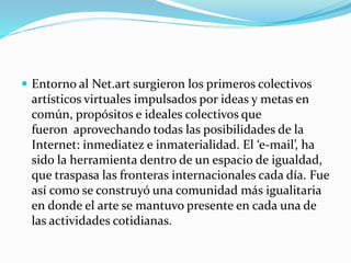  Entorno al Net.art surgieron los primeros colectivos
artísticos virtuales impulsados por ideas y metas en
común, propósitos e ideales colectivos que
fueron aprovechando todas las posibilidades de la
Internet: inmediatez e inmaterialidad. El ‘e-mail’, ha
sido la herramienta dentro de un espacio de igualdad,
que traspasa las fronteras internacionales cada día. Fue
así como se construyó una comunidad más igualitaria
en donde el arte se mantuvo presente en cada una de
las actividades cotidianas.
 