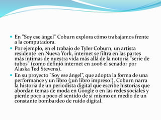  En "Soy ese ángel" Coburn explora cómo trabajamos frente
a la computadora.
 Por ejemplo, en el trabajo de Tyler Coburn, un artista
residente en Nueva York, internet se filtra en las partes
más íntimas de nuestra vida más allá de la notoria "serie de
tubos” (como definió internet en 2006 el senador por
Alaska Ted Stevens).
 En su proyecto "Soy ese ángel”, que adopta la forma de una
performance y un libro (¡un libro impreso!), Coburn narra
la historia de un periodista digital que escribe historias que
abordan temas de moda en Google o en las redes sociales y
pierde poco a poco el sentido de sí mismo en medio de un
constante bombardeo de ruido digital.
 