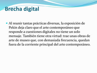 Brecha digital
 Al reunir tantas prácticas diversas, la exposición de
Pekín deja claro que el arte contemporáneo que
responde a cuestiones digitales no tiene un solo
mensaje. También tiene otra virtud: trae unas obras de
arte de museo que, con demasiada frecuencia, quedan
fuera de la corriente principal del arte contemporáneo.
 