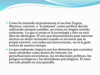  Como ha insistido recientemente el escritor Evgeny
Morozov, internet, o "la Internet”, como prefiere decirle
utilizando siempre comillas, no existe en ningún sentido
coherente. Lo que sí existe es la tecnología y ésta no está
libre de ideologías. El arte que denominamos post-internet
alcanza su mejor momento cuando se reconoce que la
propia internet, con todas sus innovaciones, no es la gran
noticia de nuestro tiempo.
 Lo que realmente importa son los elementos que coexisten
tanto alrededor como dentro de internet: las
perturbaciones económicas, las revoluciones políticas, los
peligros ecológicos y los desórdenes psicológicos. El resto
son solo píxeles en una pantalla.
 