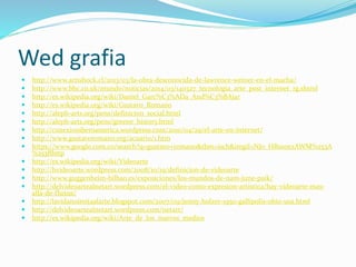 Wed grafia
 http://www.artishock.cl/2013/03/la-obra-desconocida-de-lawrence-weiner-en-el-macba/
 http://www.bbc.co.uk/mundo/noticias/2014/03/140327_tecnologia_arte_post_internet_rg.shtml
 http://es.wikipedia.org/wiki/Daniel_Garc%C3%ADa_And%C3%BAjar
 http://es.wikipedia.org/wiki/Gustavo_Romano
 http://aleph-arts.org/pens/definicion_social.html
 http://aleph-arts.org/pens/greene_history.html
 http://conexioniberoamerica.wordpress.com/2010/04/29/el-arte-en-internet/
 http://www.gustavoromano.org/acuario/1.htm
 https://www.google.com.co/search?q=gustavo+romano&tbm=isch&imgil=NJo_HBsx0ezAWM%253A
%253Bhttp
 http://es.wikipedia.org/wiki/Videoarte
 http://hvideoarte.wordpress.com/2008/10/19/definicion-de-videoarte
 http://www.guggenheim-bilbao.es/exposiciones/los-mundos-de-nam-june-paik/
 http://delvideoartealnetart.wordpress.com/el-video-como-expresion-artistica/hay-videoarte-mas-
alla-de-fluxus/
 http://lavidanoimitaalarte.blogspot.com/2007/09/jenny-holzer-1950-gallipolis-ohio-usa.html
 http://delvideoartealnetart.wordpress.com/netart/
 http://es.wikipedia.org/wiki/Arte_de_los_nuevos_medios
 