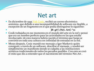 Net art
 En diciembre de 1995 Vuk Cosic, recibió un correo electrónico
anónimo, que debido a una incompatibilidad de software era ilegible, a
excepción de un fragmento en el que podía distinguirse lo siguiente:
 J8~g#|;Net. Art{-^s1
 Cosik trabajaba en ese momento en el mundo del arte en la red y pensó
que era un nombre perfecto para las actividades en las que estaba
involucrado: de esta manera habría nacido el término que luego se
convirtió en toda una cultura con infinidad de entradas en la red.
 Meses después, Cosic mandó ese mensaje a Igor Markovic quién
consiguió, a través de un software, descifrar el mensaje, y resultó ser
simplemente un manifiesto donde se culpaba a las instituciones
artísticas tradicionales de todos los pecados posibles. Con esto se creó
el mito que dio a entender que el nacimiento del término Net.Art .
 