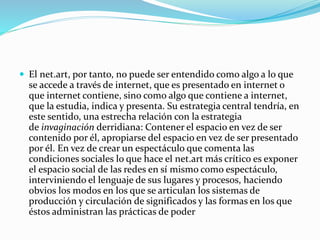  El net.art, por tanto, no puede ser entendido como algo a lo que
se accede a través de internet, que es presentado en internet o
que internet contiene, sino como algo que contiene a internet,
que la estudia, indica y presenta. Su estrategia central tendría, en
este sentido, una estrecha relación con la estrategia
de invaginación derridiana: Contener el espacio en vez de ser
contenido por él, apropiarse del espacio en vez de ser presentado
por él. En vez de crear un espectáculo que comenta las
condiciones sociales lo que hace el net.art más crítico es exponer
el espacio social de las redes en sí mismo como espectáculo,
interviniendo el lenguaje de sus lugares y procesos, haciendo
obvios los modos en los que se articulan los sistemas de
producción y circulación de significados y las formas en los que
éstos administran las prácticas de poder
 