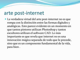 arte post-internet
 La verdadera virtud del arte post-internet no es que
rompa con la distinción entre las formas digitales y
analógicas. Esto parece evidente en un momento en
que tantos pintores utilizan Photoshop y tantos
escultores utilizan el software CAD. Lo más
importante es que revela que internet no es una
innovación mágica separada de todo que le precede,
sino que es un componente fundamental de la vida,
para bien .
 