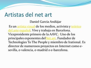 Artistas del net art
Daniel García Andújar
Es un artista visual de los medios, activista y teórico
del arte español. Vive y trabaja en Barcelona.
Vicepresidente primero de la AAVC.1 Uno de los
principales exponentes delNet.art. Fundador de
Technologies To The People y miembro de Irational. Es
director de numerosos proyectos en Internet como e-
sevilla, e-valencia, e-madrid o e-barcelona.
 
