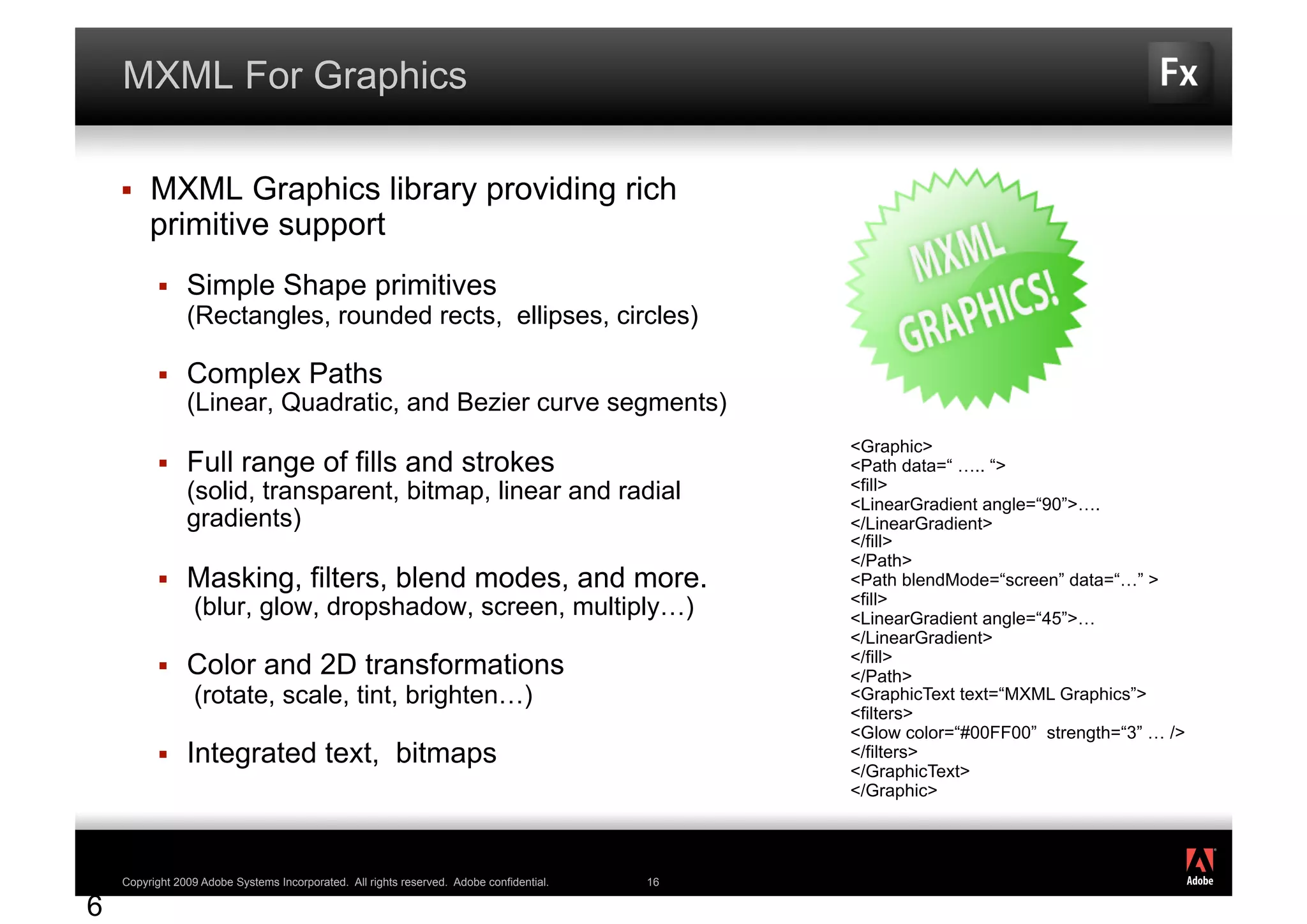MXML For Graphics

        MXML Graphics library providing rich
         primitive support
               Simple Shape primitives
                (Rectangles, rounded rects, ellipses, circles)

               Complex Paths
                (Linear, Quadratic, and Bezier curve segments)
                                                                                               <Graphic>
               Full range of fills and strokes                                                <Path data=“ ….. “>
                (solid, transparent, bitmap, linear and radial                                 <fill>
                                                                                               <LinearGradient angle=“90”>….
                gradients)                                                                     </LinearGradient>
                                                                                               </fill>
                                                                                               </Path>
               Masking, filters, blend modes, and more.                                       <Path blendMode=“screen” data=“…” >
                                                                                               <fill>
                 (blur, glow, dropshadow, screen, multiply…)                                   <LinearGradient angle=“45”>…
                                                                                               </LinearGradient>
                                                                                               </fill>
               Color and 2D transformations                                                   </Path>
                 (rotate, scale, tint, brighten…)                                              <GraphicText text=“MXML Graphics”>
                                                                                               <filters>
                                                                                               <Glow color=“#00FF00” strength=“3” … />
               Integrated text, bitmaps                                                       </filters>
                                                                                               </GraphicText>
                                                                                               </Graphic>


                                                                                                                                         ®




1   Copyright 2009 Adobe Systems Incorporated. All rights reserved. Adobe confidential.   16

6
 