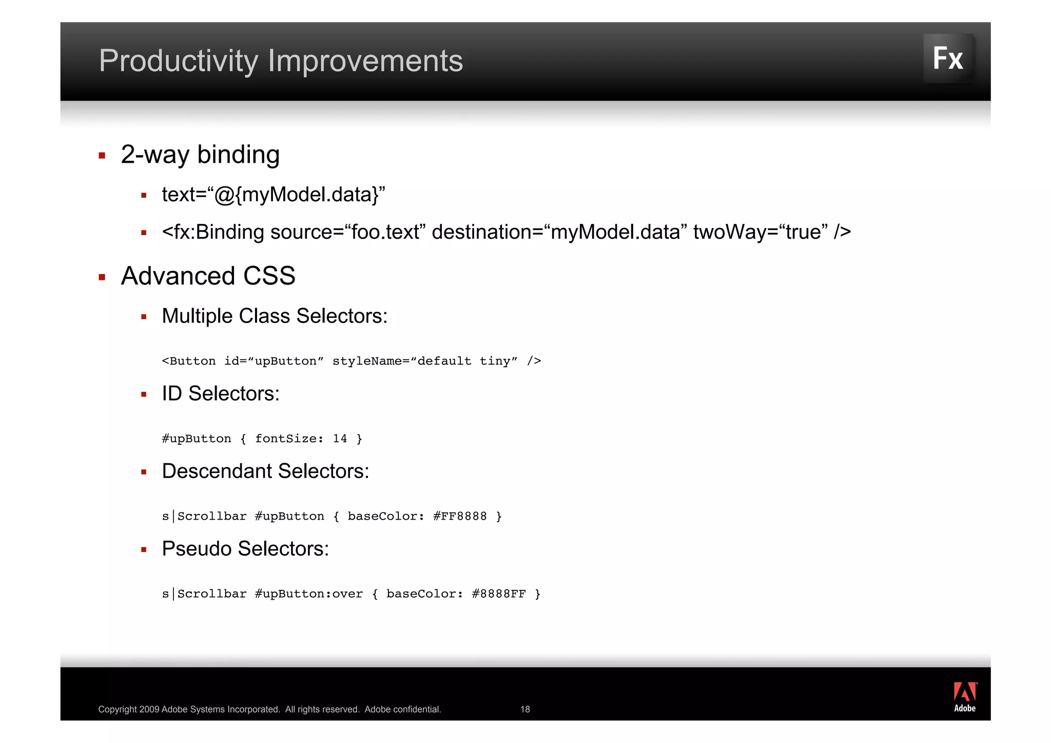 Productivity Improvements

    2-way binding
              text=“@{myModel.data}”
              <fx:Binding source=“foo.text” destination=“myModel.data” twoWay=“true” />

    Advanced CSS
              Multiple Class Selectors:

               <Button id=“upButton” styleName=“default tiny” />

              ID Selectors:

               #upButton { fontSize: 14 }

              Descendant Selectors:

               s|Scrollbar #upButton { baseColor: #FF8888 }

              Pseudo Selectors:

               s|Scrollbar #upButton:over { baseColor: #8888FF }




                                                                                           ®




Copyright 2009 Adobe Systems Incorporated. All rights reserved. Adobe confidential.   18
 