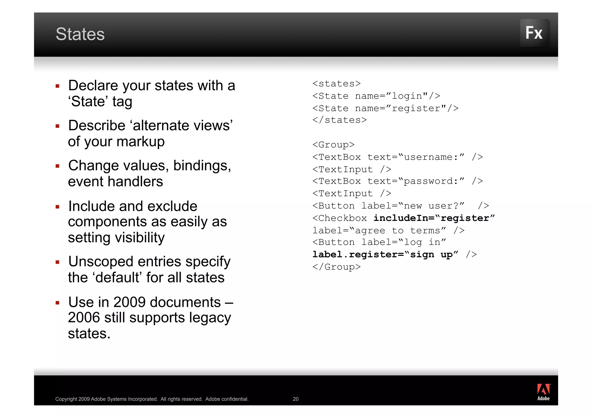 States

    Declare your states with a                                                            <states>
                                                                                           <State name=”login"/>
     ‘State’ tag                                                                           <State name=”register"/>
                                                                                           </states>
    Describe ‘alternate views’
     of your markup                                                                        <Group>
                                                                                           <TextBox text=“username:” />
    Change values, bindings,                                                              <TextInput />
     event handlers                                                                        <TextBox text=“password:” />
                                                                                           <TextInput />
    Include and exclude                                                                   <Button label=“new user?” />
                                                                                           <Checkbox includeIn=“register”
     components as easily as                                                               label=“agree to terms” />
     setting visibility                                                                    <Button label=“log in”
                                                                                           label.register=“sign up” />
    Unscoped entries specify                                                              </Group>
     the ‘default’ for all states
    Use in 2009 documents –
     2006 still supports legacy
     states.


                                                                                                                            ®




Copyright 2009 Adobe Systems Incorporated. All rights reserved. Adobe confidential.   20
 