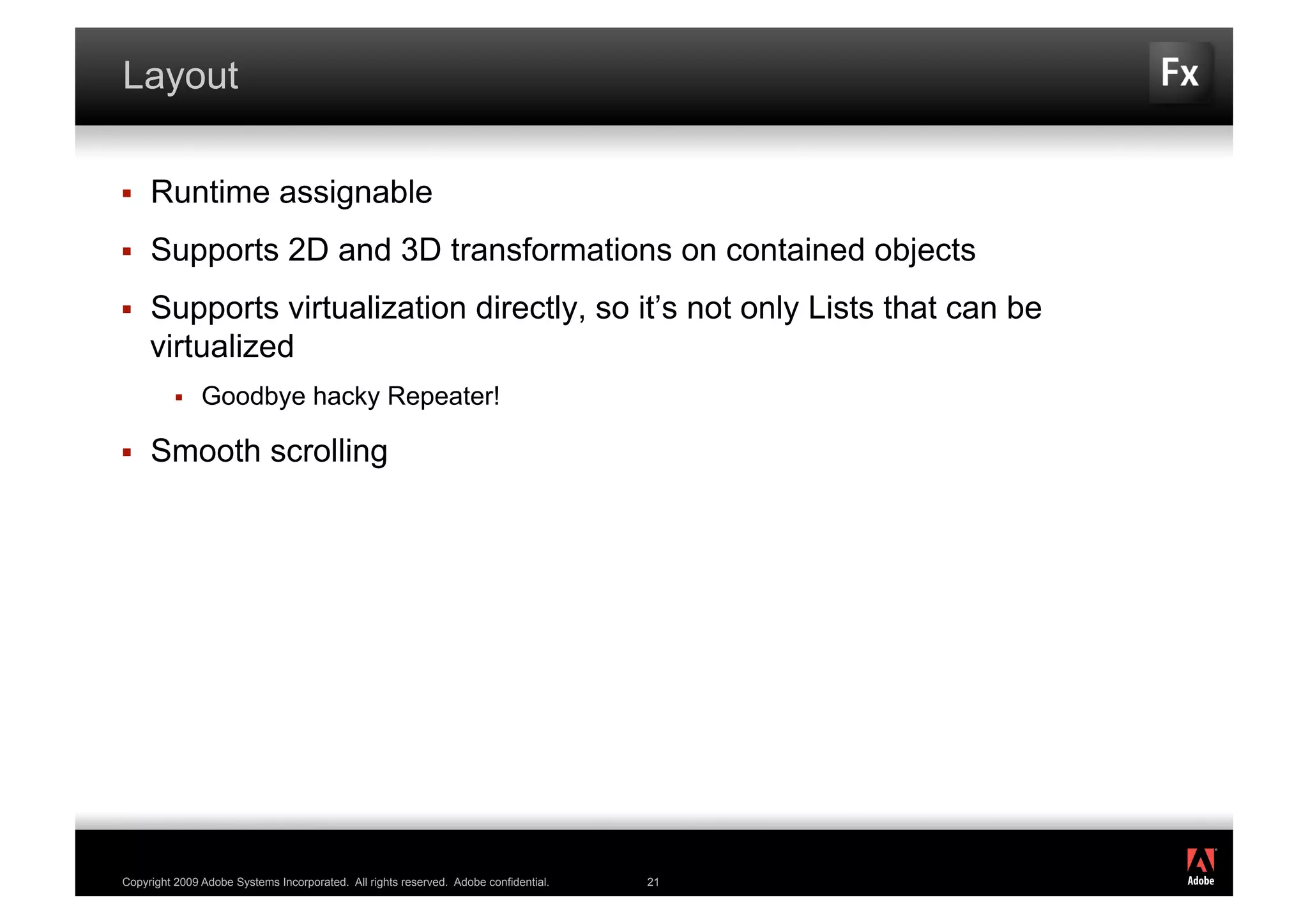 Layout

    Runtime assignable
    Supports 2D and 3D transformations on contained objects
    Supports virtualization directly, so it’s not only Lists that can be
     virtualized
              Goodbye hacky Repeater!

    Smooth scrolling




                                                                                           ®




Copyright 2009 Adobe Systems Incorporated. All rights reserved. Adobe confidential.   21
 