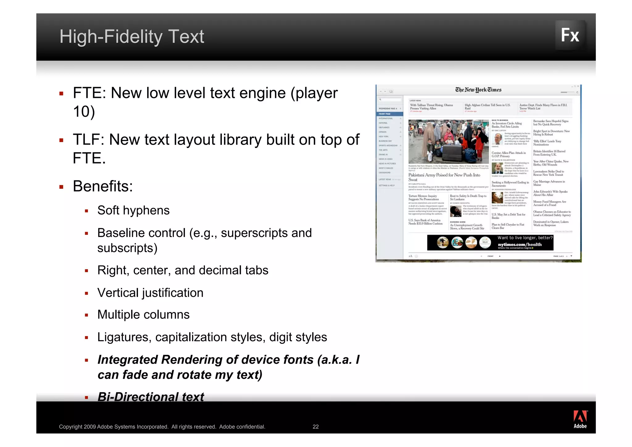 High-Fidelity Text

    FTE: New low level text engine (player
     10)
    TLF: New text layout library built on top of
     FTE.
    Benefits:
              Soft hyphens
              Baseline control (e.g., superscripts and
               subscripts)
              Right, center, and decimal tabs
              Vertical justification
              Multiple columns
              Ligatures, capitalization styles, digit styles
              Integrated Rendering of device fonts (a.k.a. I
               can fade and rotate my text)
              Bi-Directional text
                                                                                           ®




Copyright 2009 Adobe Systems Incorporated. All rights reserved. Adobe confidential.   22
 