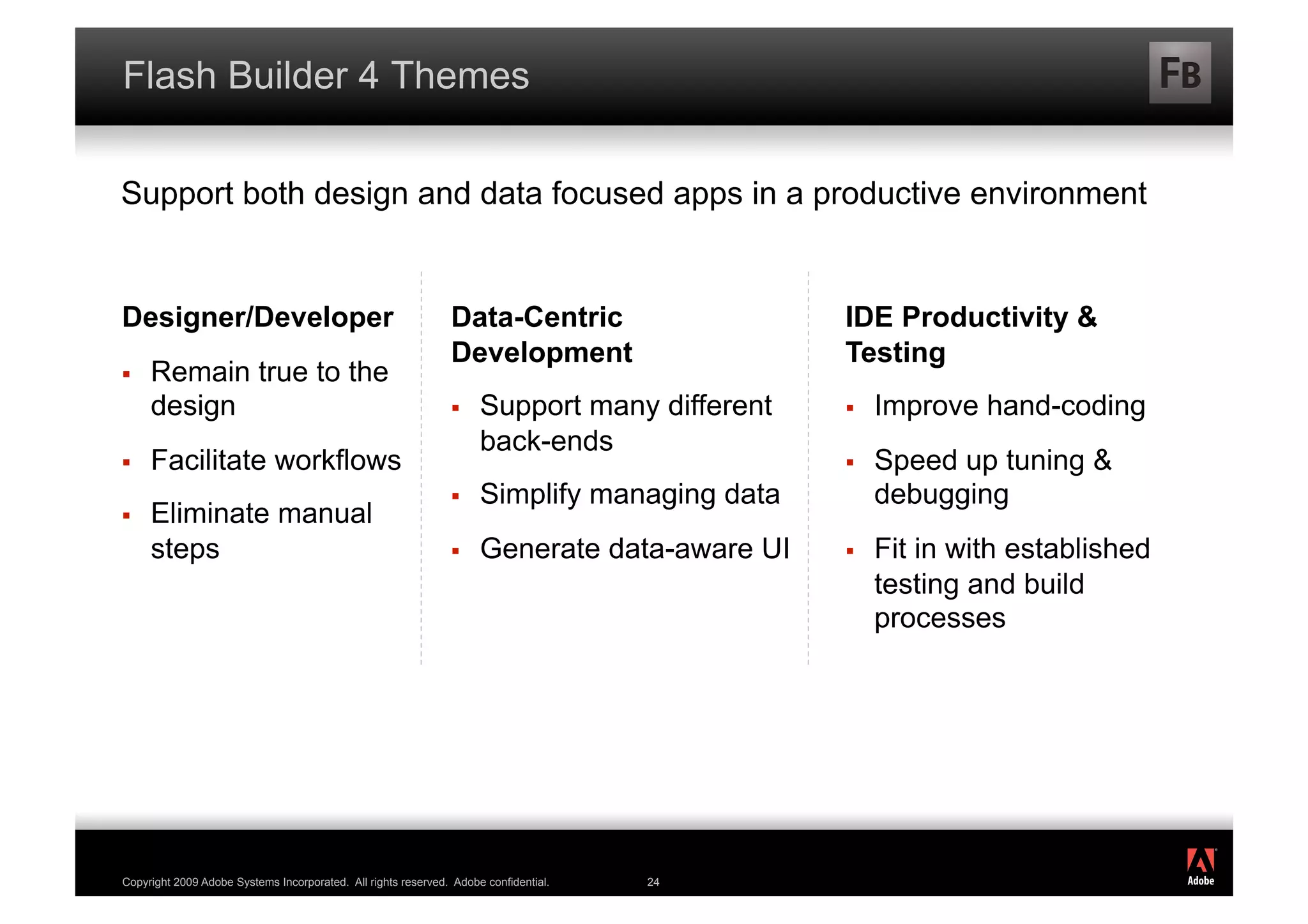 Flash Builder 4 Themes

Support both design and data focused apps in a productive environment


Designer/Developer                                             Data-Centric                   IDE Productivity &
                                                               Development                    Testing
    Remain true to the
     design                                                         Support many different       Improve hand-coding
                                                                     back-ends
    Facilitate workflows                                                                         Speed up tuning &
                                                                    Simplify managing data        debugging
    Eliminate manual
     steps                                                          Generate data-aware UI       Fit in with established
                                                                                                   testing and build
                                                                                                   processes




                                                                                                                             ®




Copyright 2009 Adobe Systems Incorporated. All rights reserved. Adobe confidential.   24
 